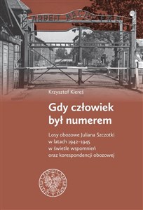 Obrazek Gdy człowiek był numerem Losy obozowe Juliana Szczotki w latach 1942-1945 w świetle wspomnień oraz korespondencji obozowej