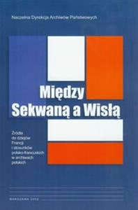 Obrazek Między Sekwaną a Wisłą Źródła do dziejów Francji i stosunków polsko-francuskich w archiwach polskich
