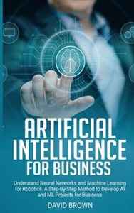 Obrazek Artificial Intelligence for Business Understand Neural Networks and Machine Learning for Robotics. A Step-By-Step Method to Develop AI and Ml Projects for Business